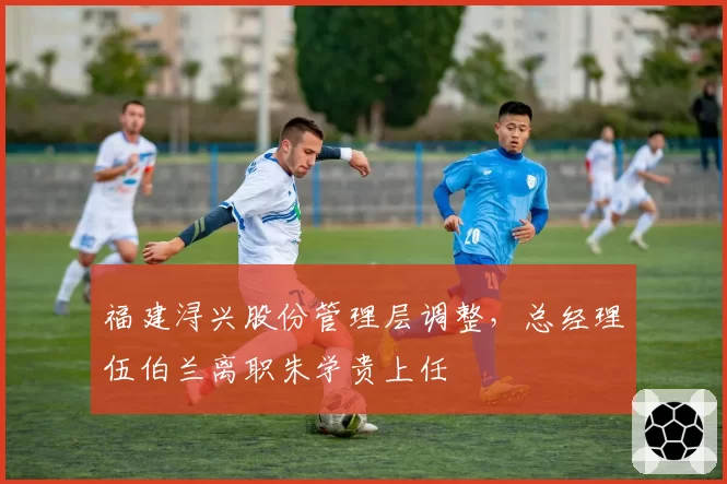 福建浔兴股份管理层调整，总经理伍伯兰离职朱学贵上任
