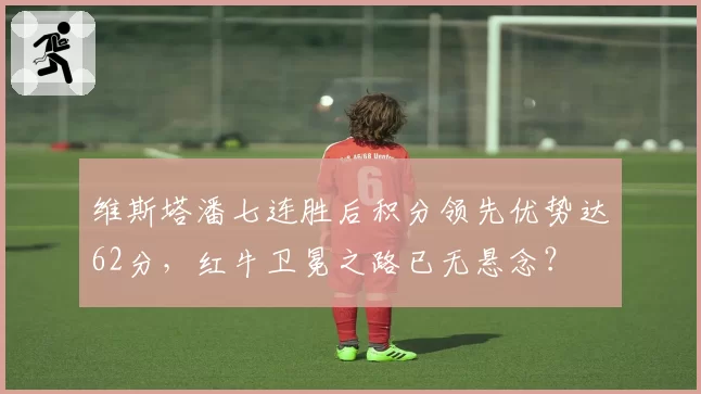维斯塔潘七连胜后积分领先优势达62分,红牛卫冕之路已无悬念?