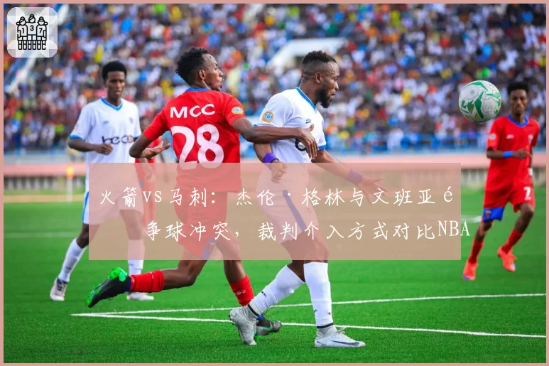 火箭vs马刺：杰伦·格林与文班亚马争球冲突，裁判介入方式对比NBA标准遭批