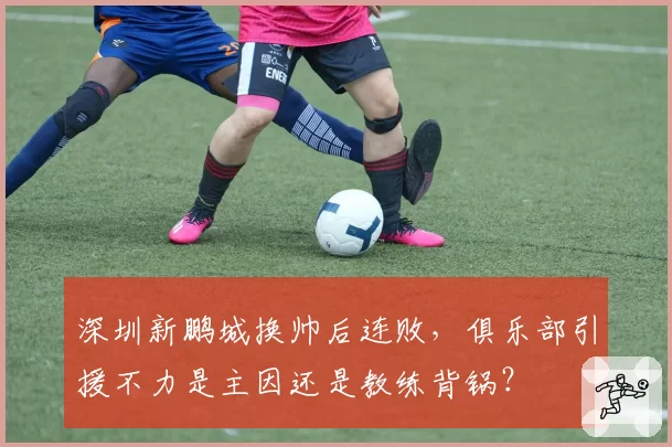 深圳新鹏城换帅后连败,俱乐部引援不力是主因还是教练背锅?