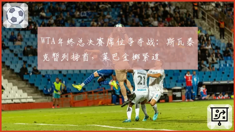 WTA年终总决赛席位争夺战：斯瓦泰克暂列榜首，莱巴金娜紧追