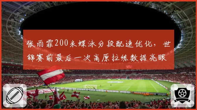 张雨霏200米蝶泳分段配速优化,世锦赛前最后一次高原拉练数据亮眼