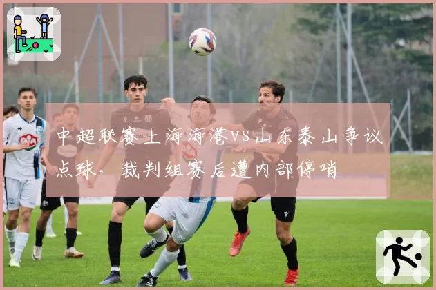 中超联赛上海海港vs山东泰山争议点球，裁判组赛后遭内部停哨