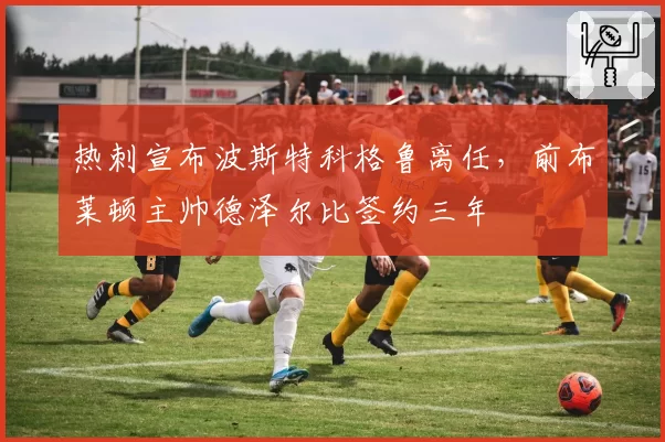 热刺宣布波斯特科格鲁离任，前布莱顿主帅德泽尔比签约三年