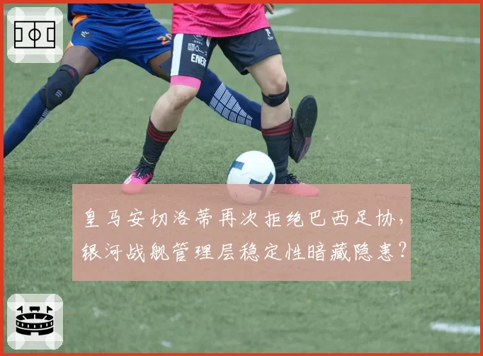 皇马安切洛蒂再次拒绝巴西足协，银河战舰管理层稳定性暗藏隐患？