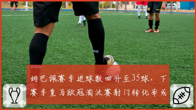 姆巴佩赛季进球数回升至35球，下赛季皇马欧冠淘汰赛射门转化率或成关键