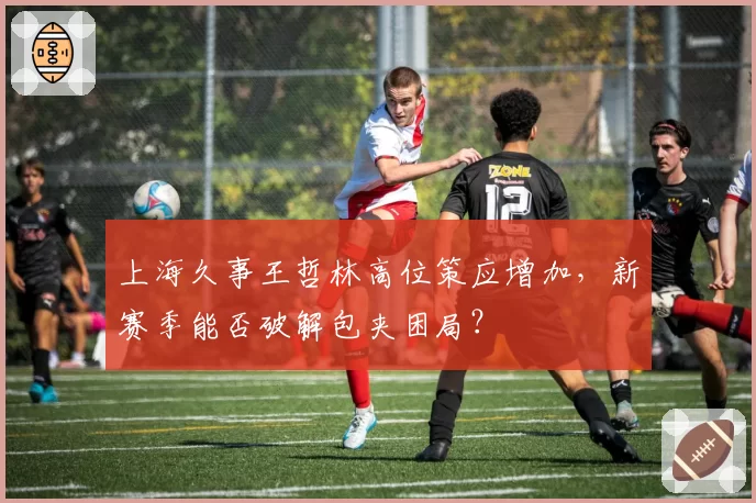 上海久事王哲林高位策应增加,新赛季能否破解包夹困局?
