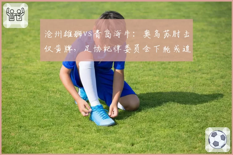 沧州雄狮vs青岛海牛:奥乌苏肘击仅黄牌,足协纪律委员会下轮或追加停赛处罚