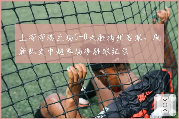 上海海港主场6-0大胜梅州客家,刷新队史中超单场净胜球纪录