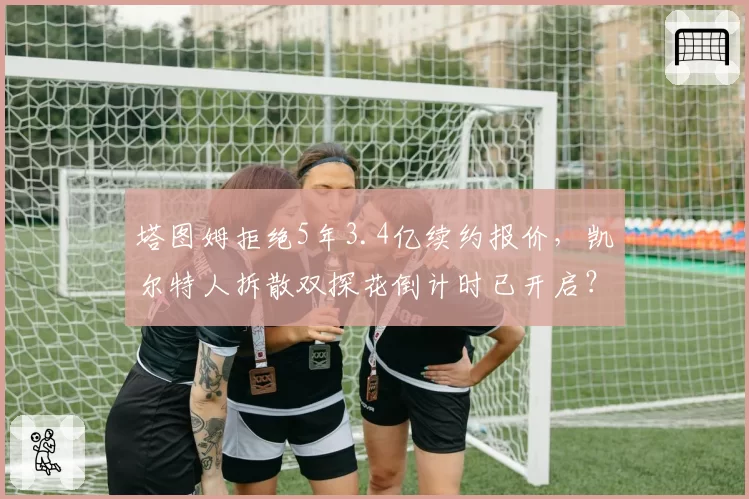 塔图姆拒绝5年3.4亿续约报价，凯尔特人拆散双探花倒计时已开启？