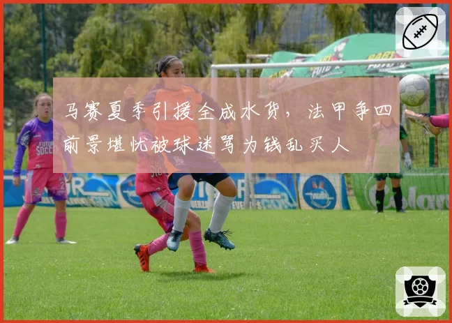 马赛夏季引援全成水货，法甲争四前景堪忧被球迷骂为钱乱买人