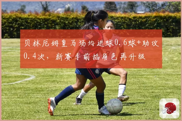 贝林厄姆皇马场均进球0.6球+助攻0.4次，新赛季前插角色再升级