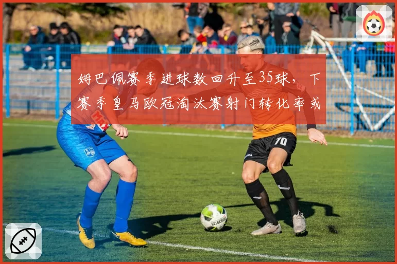 姆巴佩赛季进球数回升至35球,下赛季皇马欧冠淘汰赛射门转化率或成关键