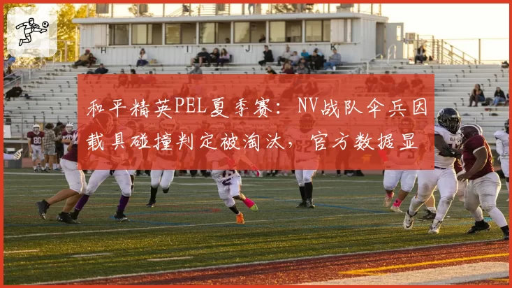和平精英PEL夏季赛：NV战队伞兵因载具碰撞判定被淘汰，官方数据显示碰撞体积异常率12%