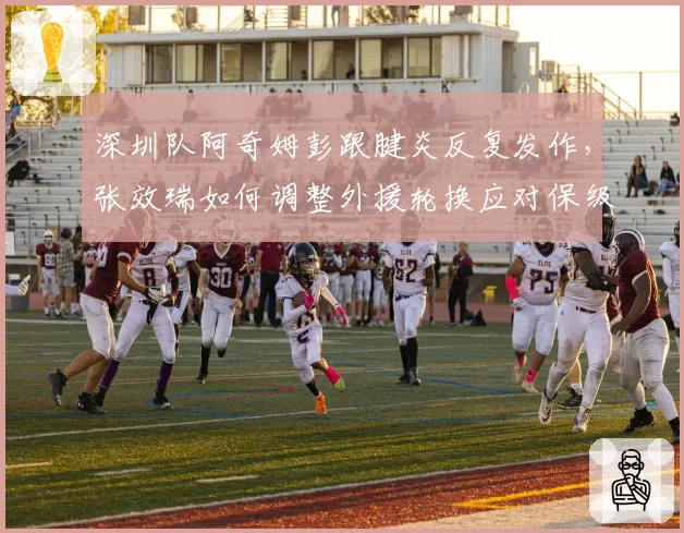 深圳队阿奇姆彭跟腱炎反复发作,张效瑞如何调整外援轮换应对保级关键战?