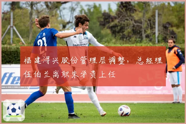 福建浔兴股份管理层调整，总经理伍伯兰离职朱学贵上任