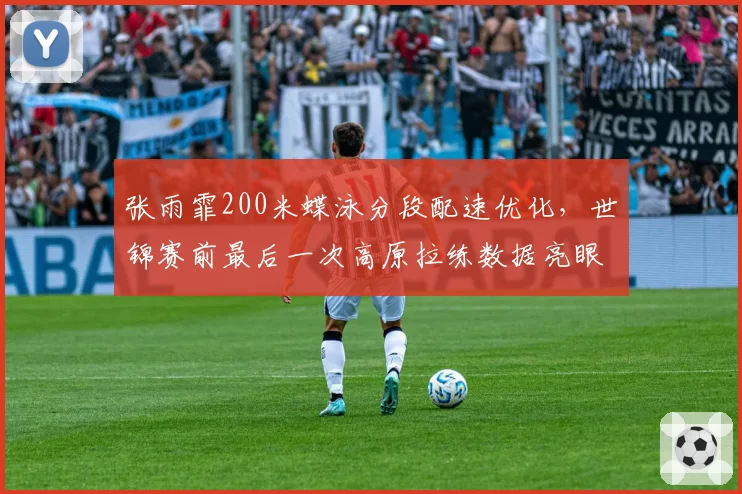 张雨霏200米蝶泳分段配速优化，世锦赛前最后一次高原拉练数据亮眼