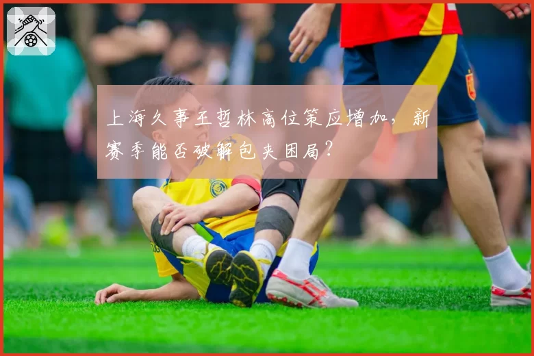 上海久事王哲林高位策应增加，新赛季能否破解包夹困局？