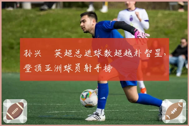 孙兴慜英超总进球数超越朴智星，登顶亚洲球员射手榜