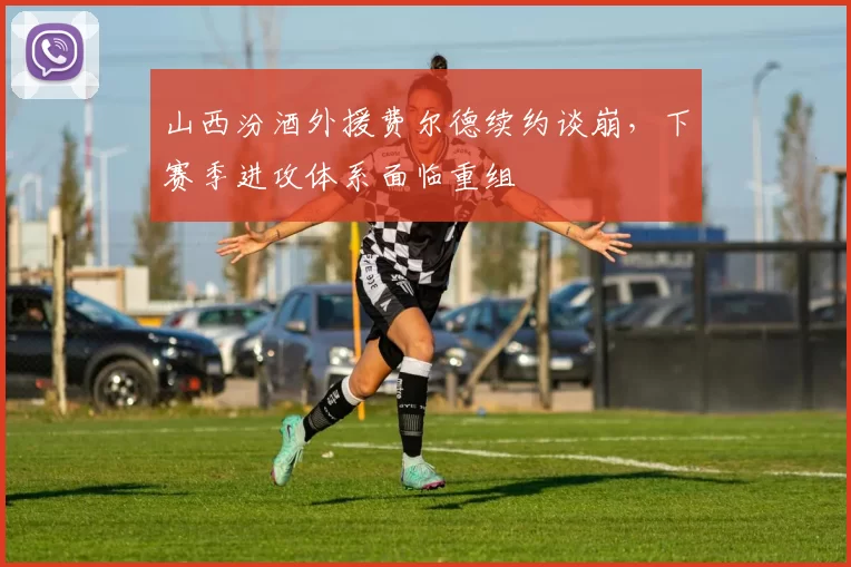 山西汾酒外援费尔德续约谈崩，下赛季进攻体系面临重组