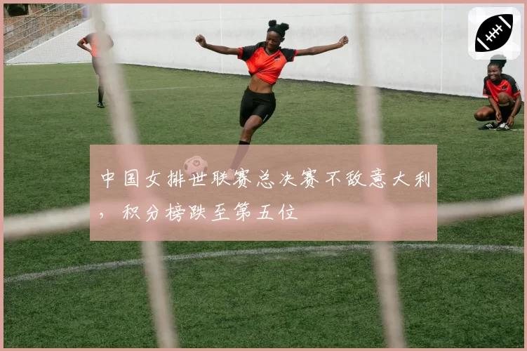 中国女排世联赛总决赛不敌意大利,积分榜跌至第五位