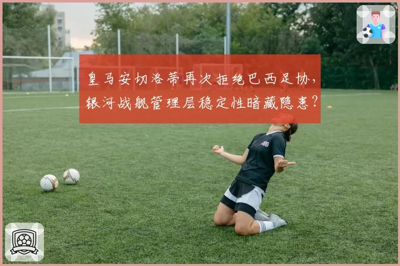 皇马安切洛蒂再次拒绝巴西足协，银河战舰管理层稳定性暗藏隐患？