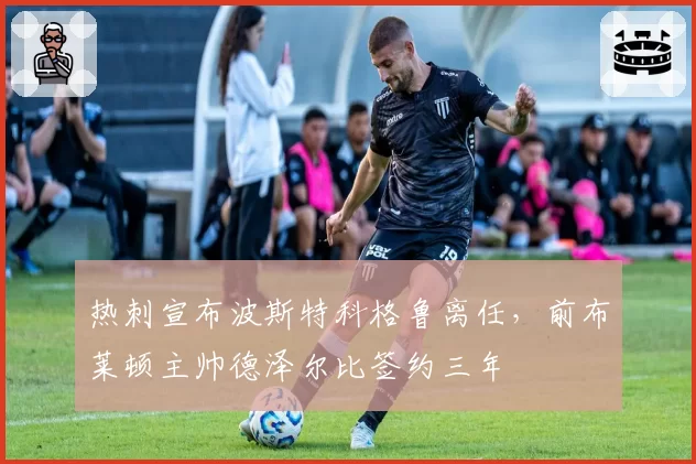 热刺宣布波斯特科格鲁离任,前布莱顿主帅德泽尔比签约三年