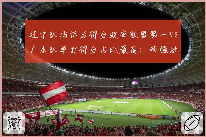 辽宁队挡拆后得分效率联盟第一vs广东队单打得分占比最高:两强进攻哲学差异