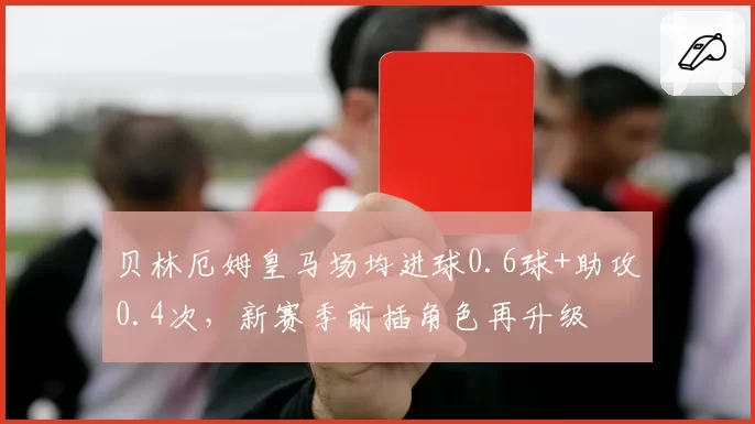 贝林厄姆皇马场均进球0.6球+助攻0.4次，新赛季前插角色再升级