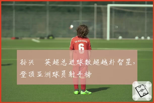 孙兴慜英超总进球数超越朴智星,登顶亚洲球员射手榜