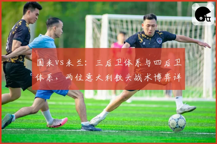 国米vs米兰：三后卫体系与四后卫体系，两位意大利教头战术博弈详解