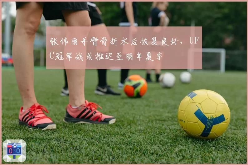 张伟丽手臂骨折术后恢复良好,UFC冠军战或推迟至明年夏季