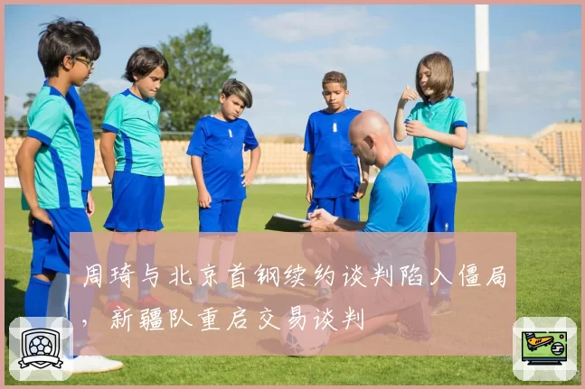 周琦与北京首钢续约谈判陷入僵局,新疆队重启交易谈判