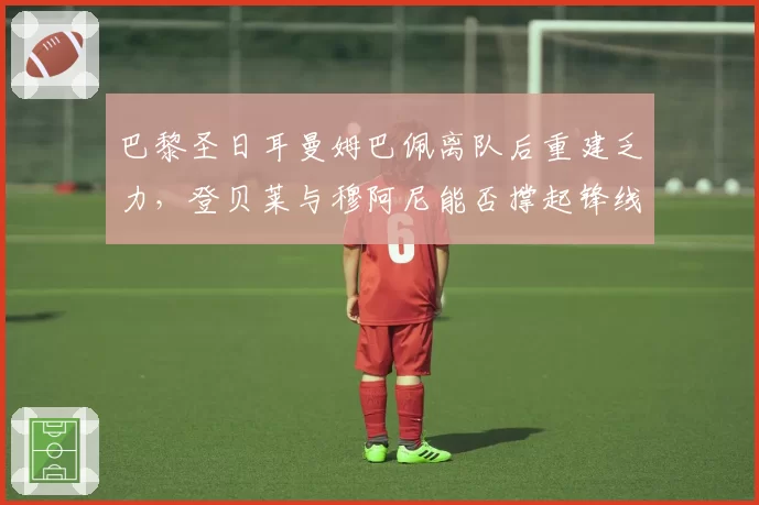 巴黎圣日耳曼姆巴佩离队后重建乏力，登贝莱与穆阿尼能否撑起锋线新纪元
