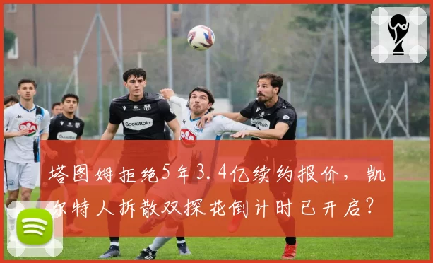 塔图姆拒绝5年3.4亿续约报价,凯尔特人拆散双探花倒计时已开启?