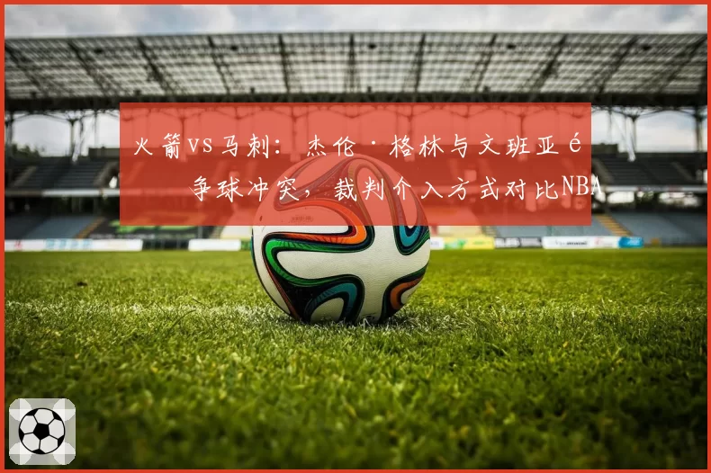 火箭vs马刺：杰伦·格林与文班亚马争球冲突，裁判介入方式对比NBA标准遭批