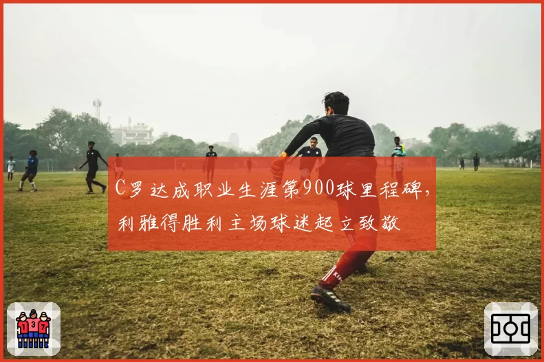 C罗达成职业生涯第900球里程碑,利雅得胜利主场球迷起立致敬