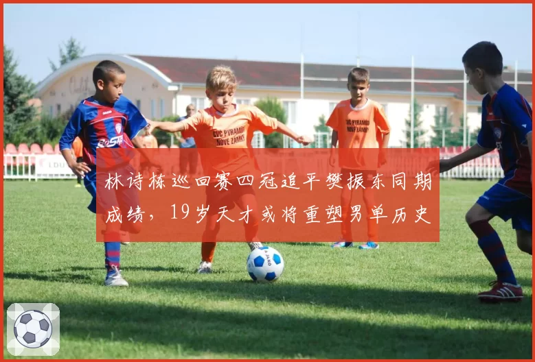 林诗栋巡回赛四冠追平樊振东同期成绩，19岁天才或将重塑男单历史格局？