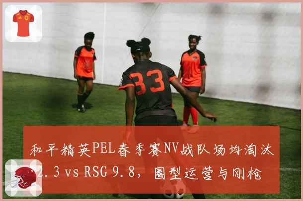 和平精英PEL春季赛NV战队场均淘汰12.3 vs RSG 9.8，圈型运营与刚枪打法优劣势