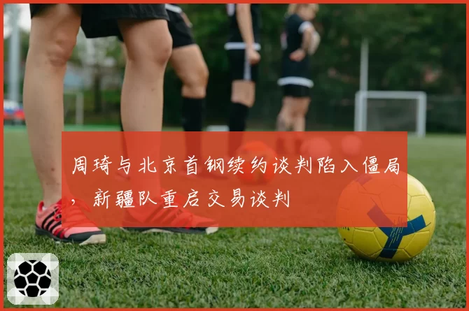 周琦与北京首钢续约谈判陷入僵局,新疆队重启交易谈判